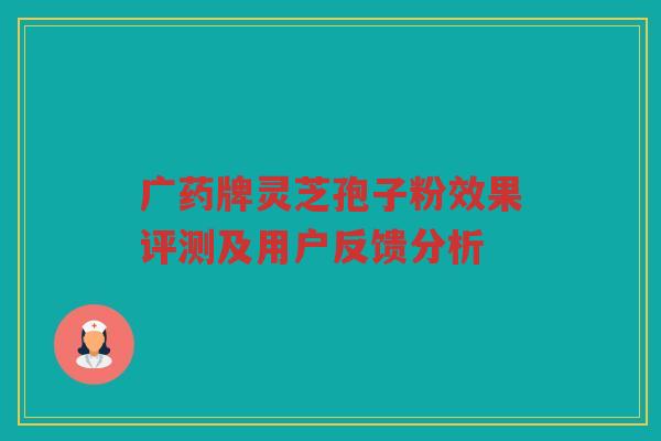 广药牌灵芝孢子粉效果评测及用户反馈分析