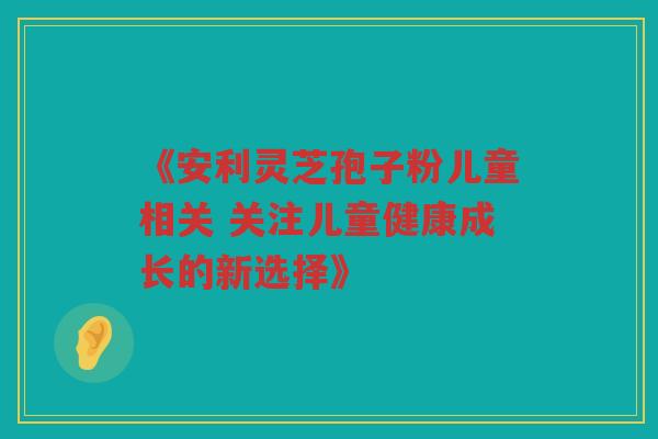 《安利灵芝孢子粉儿童相关 关注儿童健康成长的新选择》