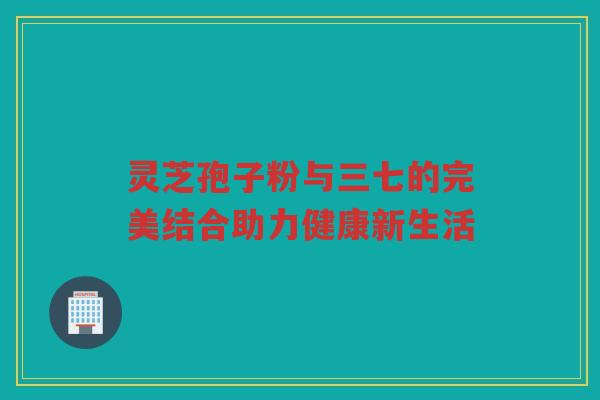 灵芝孢子粉与三七的完美结合助力健康新生活