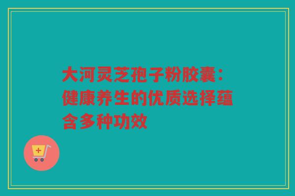 大河灵芝孢子粉胶囊：健康养生的优质选择蕴含多种功效
