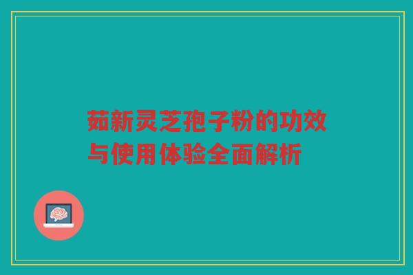 茹新灵芝孢子粉的功效与使用体验全面解析