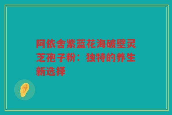 阿依舍紫蓝花海破壁灵芝孢子粉:独特的养生新选择 阿依舍紫蓝花海破壁灵芝孢子粉:独特的养生新选择