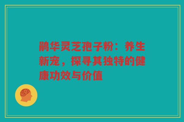 鹃华灵芝孢子粉：养生新宠，探寻其独特的健康功效与价值
