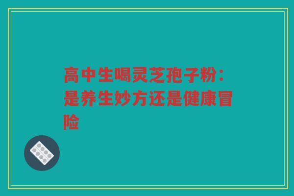 高中生喝灵芝孢子粉：是养生妙方还是健康冒险