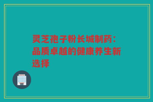 灵芝孢子粉长城制药：品质卓越的健康养生新选择