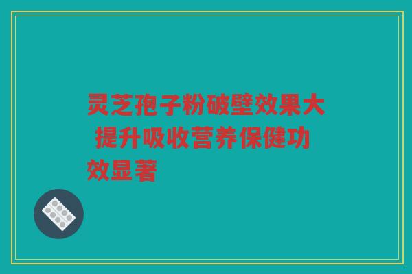 灵芝孢子粉破壁效果大 提升吸收营养保健功效显著