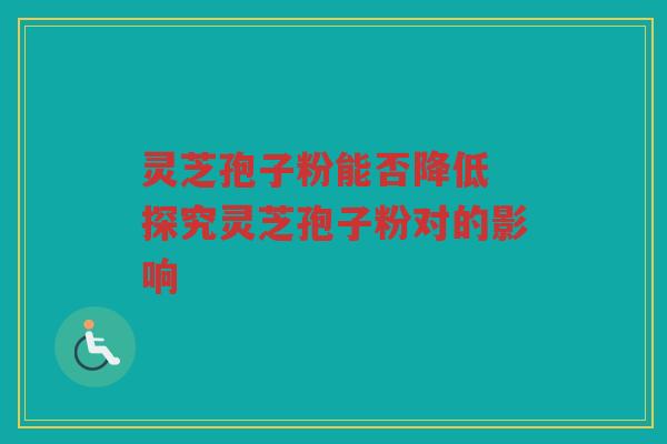 灵芝孢子粉能否降低 探究灵芝孢子粉对的影响