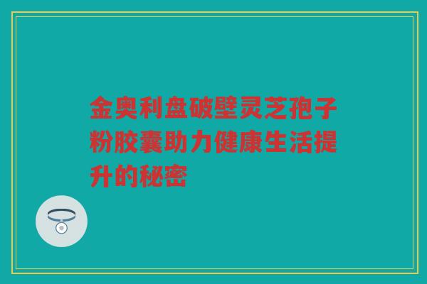 金奥利盘破壁灵芝孢子粉胶囊助力健康生活提升的秘密
