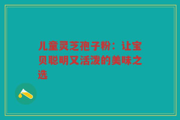 儿童灵芝孢子粉：让宝贝聪明又活泼的美味之选