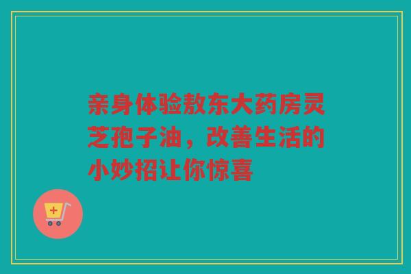 亲身体验敖东大药房灵芝孢子油，改善生活的小妙招让你惊喜