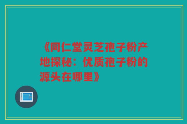《同仁堂灵芝孢子粉产地探秘：优质孢子粉的源头在哪里》
