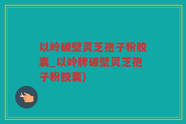 以岭破壁灵芝孢子粉胶囊_以岭牌破壁灵芝孢子粉胶囊)