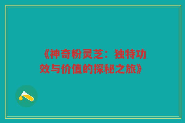 《神奇粉灵芝：独特功效与价值的探秘之旅》