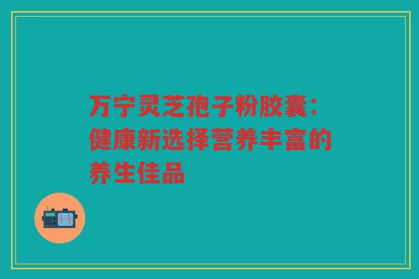 万宁灵芝孢子粉胶囊：健康新选择营养丰富的养生佳品