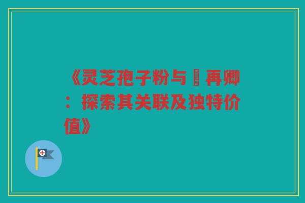 《灵芝孢子粉与哖再卿：探索其关联及独特价值》