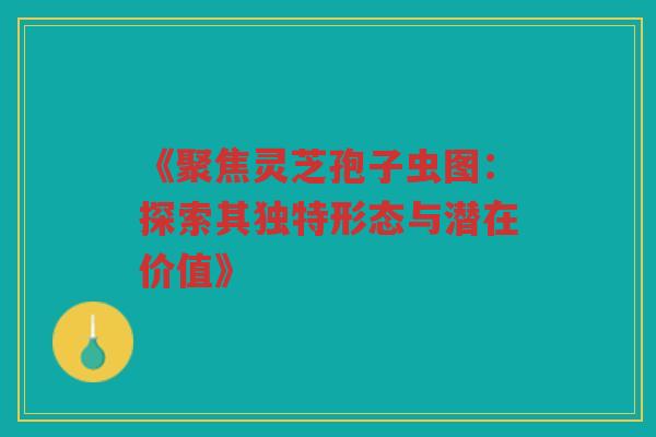 《聚焦灵芝孢子虫图：探索其独特形态与潜在价值》