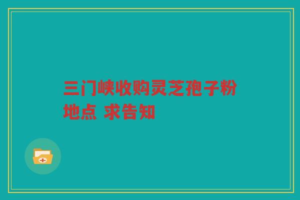 三门峡收购灵芝孢子粉地点 求告知 三门峡收购灵芝孢子粉地点 求告知