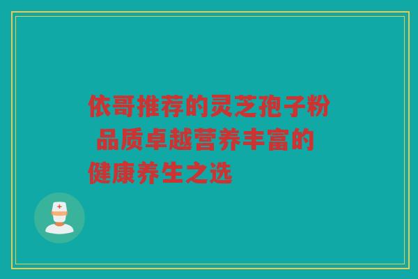 依哥推荐的灵芝孢子粉 品质卓越营养丰富的健康养生之选 依哥推荐的灵芝孢子粉 品质卓越营养丰富的健康养生之选