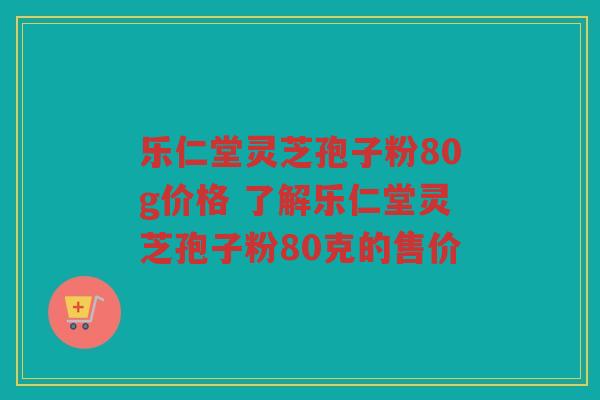 乐仁堂灵芝孢子粉80g价格 了解乐仁堂灵芝孢子粉80克的售价 乐仁堂灵芝孢子粉80g价格 了解乐仁堂灵芝孢子粉80克的售价