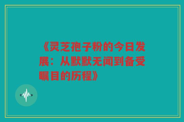 《灵芝孢子粉的今日发展：从默默无闻到备受瞩目的历程》