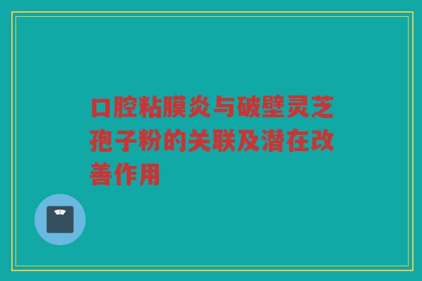口腔粘膜炎与破壁灵芝孢子粉的关联及潜在改善作用