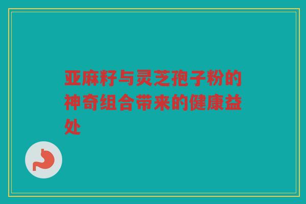 亚麻籽与灵芝孢子粉的神奇组合带来的健康益处