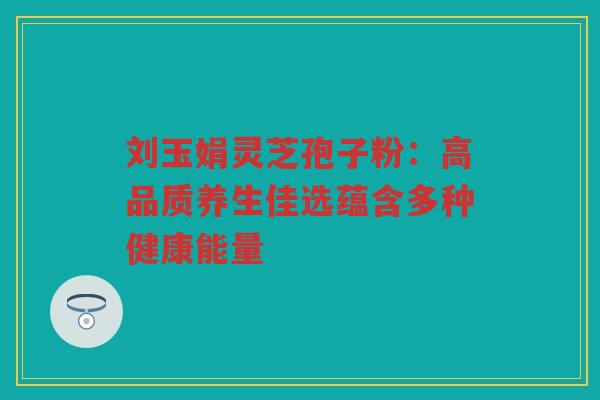 刘玉娟灵芝孢子粉：高品质养生佳选蕴含多种健康能量