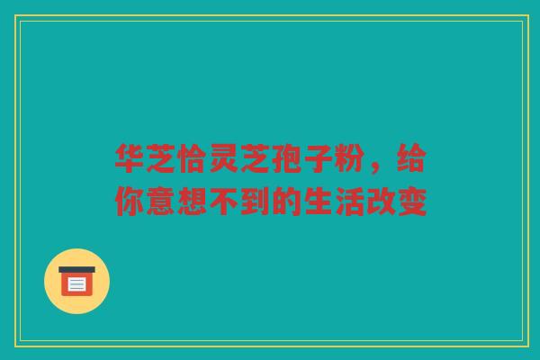 华芝恰灵芝孢子粉，给你意想不到的生活改变