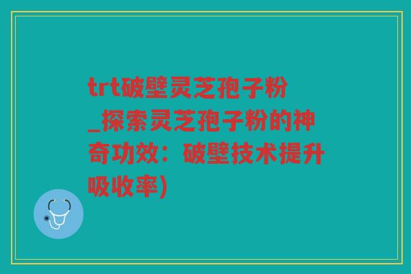 trt破壁灵芝孢子粉_探索灵芝孢子粉的神奇功效：破壁技术提升吸收率)
