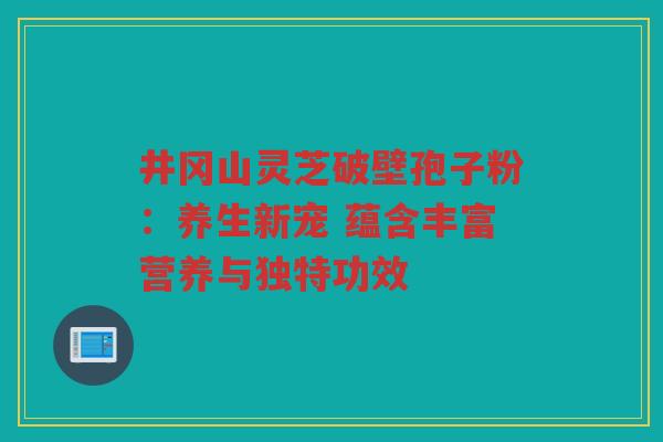 井冈山灵芝破壁孢子粉：养生新宠 蕴含丰富营养与独特功效