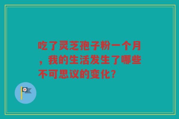 吃了灵芝孢子粉一个月，我的生活发生了哪些不可思议的变化？