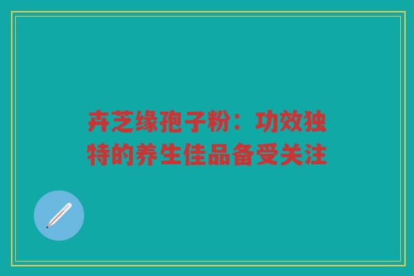 卉芝缘孢子粉：功效独特的养生佳品备受关注