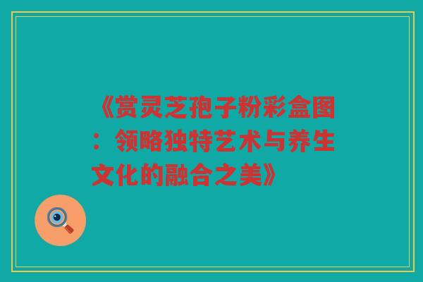 《赏灵芝孢子粉彩盒图：领略独特艺术与养生文化的融合之美》