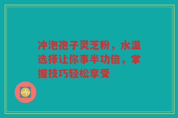 冲泡孢子灵芝粉，水温选择让你事半功倍，掌握技巧轻松享受