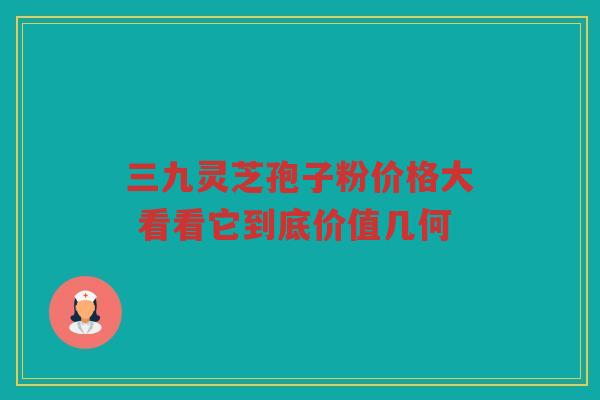 三九灵芝孢子粉价格大 看看它到底价值几何