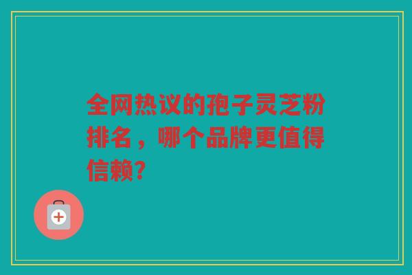 全网热议的孢子灵芝粉排名，哪个品牌更值得信赖？
