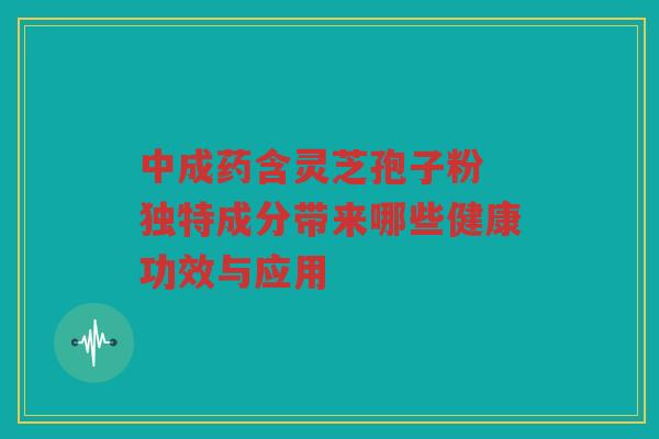 中成药含灵芝孢子粉 独特成分带来哪些健康功效与应用