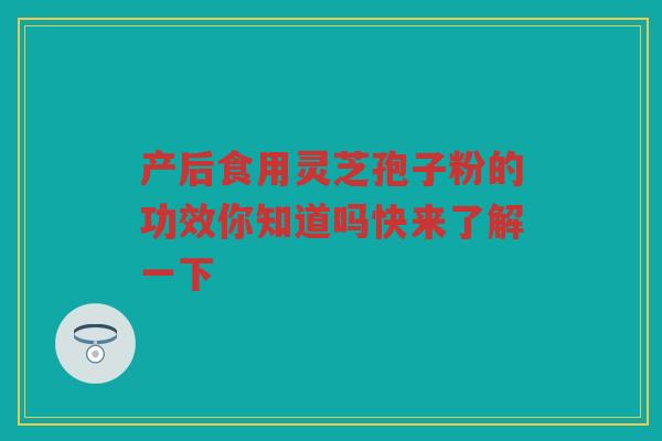 产后食用灵芝孢子粉的功效你知道吗快来了解一下