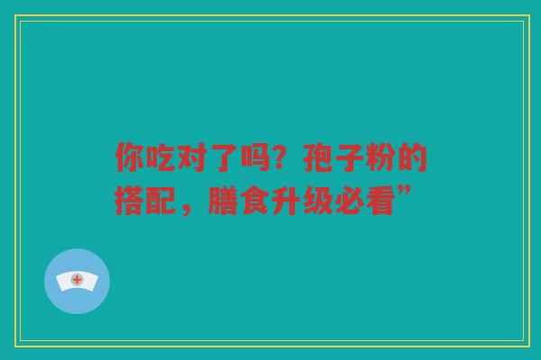 你吃对了吗？孢子粉的搭配，膳食升级必看”
