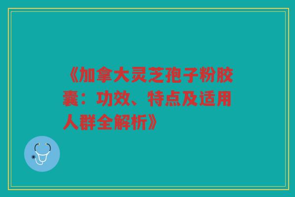 《加拿大灵芝孢子粉胶囊：功效、特点及适用人群全解析》