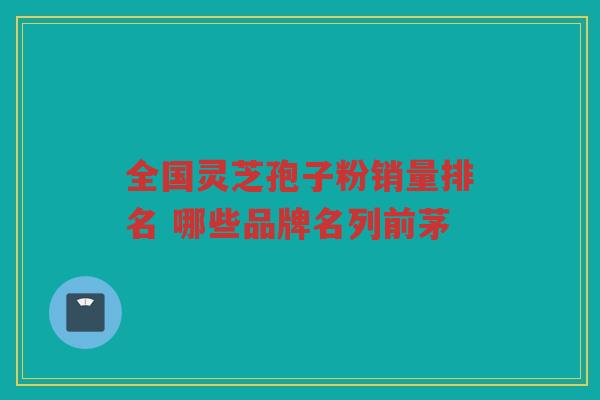 全国灵芝孢子粉销量排名 哪些品牌名列前茅