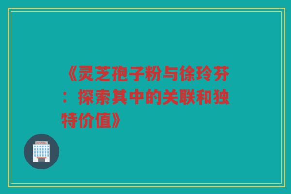 《灵芝孢子粉与徐玲芬：探索其中的关联和独特价值》