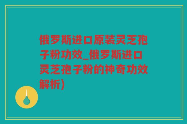 俄罗斯进口原装灵芝孢子粉功效_俄罗斯进口灵芝孢子粉的神奇功效解析)