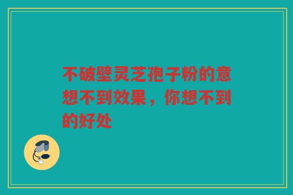 不破壁灵芝孢子粉的意想不到效果，你想不到的好处