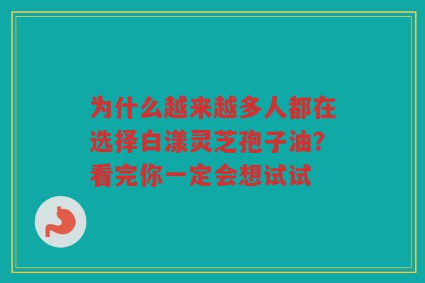 为什么越来越多人都在选择白漾灵芝孢子油？看完你一定会想试试