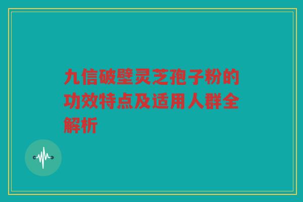 九信破壁灵芝孢子粉的功效特点及适用人群全解析