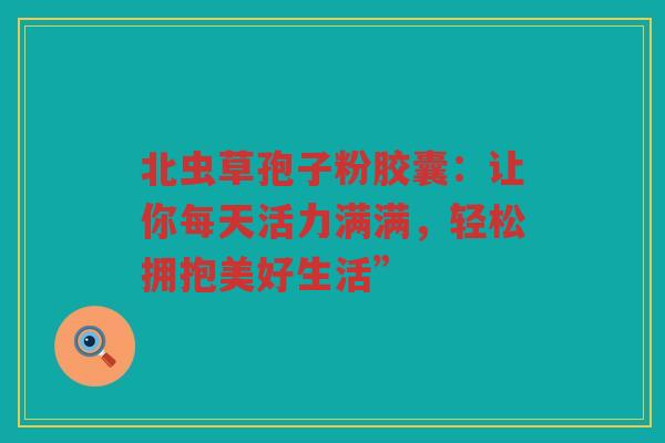 北虫草孢子粉胶囊:让你每天活力满满,轻松拥抱美好生活” 北虫草孢子粉胶囊:让你每天活力满满,轻松拥抱美好生活”
