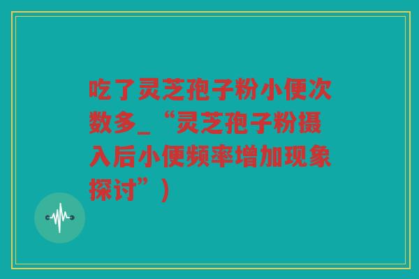 吃了灵芝孢子粉小便次数多_“灵芝孢子粉摄入后小便频率增加现象探讨”)