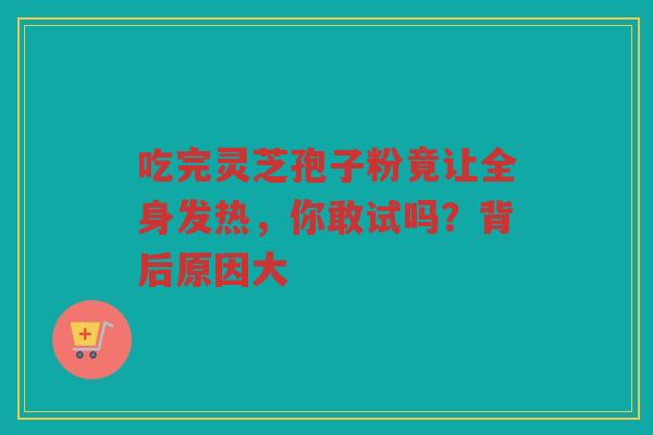 吃完灵芝孢子粉竟让全身发热，你敢试吗？背后原因大