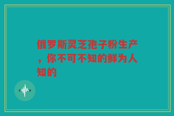俄罗斯灵芝孢子粉生产，你不可不知的鲜为人知的